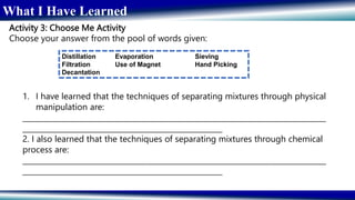 What I Have Learned
Activity 3: Choose Me Activity
Choose your answer from the pool of words given:
Distillation Evaporation Sieving
Filtration Use of Magnet Hand Picking
Decantation
1. I have learned that the techniques of separating mixtures through physical
manipulation are:
__________________________________________________________________________________
______________________________________________________
2. I also learned that the techniques of separating mixtures through chemical
process are:
__________________________________________________________________________________
______________________________________________________
 