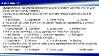 Assessment
Multiple Choice Test. Directions: Read the questions carefully. Write the letter of your
answer on your Activity Notebook.
1. Sand and gravel maybe separated from each other through using what kind of
method?
A. Distillation B. Evaporation C. Hand Picking D. Sieving
2. The pair of substances like water and alcohol maybe best separated by a chemical
process through ________________.
A. Condensation B. Distillation C. Evaporation D. hand picking
3. Which of the following is used to separate iron filings from the sand?
A. Bar magnet B. Decanting C. Distillation apparatus D. Filter paper
4. Iron is separated from the mixture through ______.
A. Evaporation B. Filtration C. Use of magnets D. Sieving
5. In a coffee machine, the ground coffee can be separated from the coffee solution by
using what kind of paper?
A. Filter paper B. sand paper C. tissue paper D. toilet paper
 