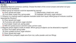 What I Know
Pre-Test:
Directions: Read the sentences carefully. Choose the letter of the correct answer and write it on your
Science Activity Notebook.
1. Which group of mixtures could be separated by sieving?
A.) Flour, gravel and sugar C.) Mayonnaise, mixed nuts, sand
B.) Fruit salad, mixed nuts, spring water D.) Seawater, soft drink, sugar solution
2. Filtration is a method used to separate insoluble solids from liquid. What group of mixtures could be
separated by filtration?
A.) Flour, gravel and sugar
B.) Fruit juice, salt solution, sugar solution
C.) Fruit salad, mixed nuts, spring water
D.) Milk from grated coconut, sand from water, soil from water
3. Magnets attract objects made of metals. Which group of objects can be attracted to magnets?
A.) Flour, fruit salad, spring water
B.) Flour, grated coconut, sugar solution
C.) Flour, gravel and sugar
D.) Metals from junkyard, staple wire from rice, sulfur powder and iron fillings
 