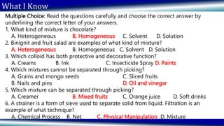 What I Know
Multiple Choice: Read the questions carefully and choose the correct answer by
underlining the correct letter of your answers.
1. What kind of mixture is chocolate?
A. Heterogeneous B. Homogeneous C. Solvent D. Solution
2. Binignit and fruit salad are examples of what kind of mixture?
A. Heterogeneous B. Homogeneous C. Solvent D. Solution
3. Which colloid has both protective and decorative function?
A. Creams B. Ink C. Insecticide Spray D. Paints
4. Which mixtures cannot be separated through picking?
A. Grains and mongo seeds C. Sliced fruits
B. Nails and pins D. Oil and vinegar
5. Which mixture can be separated through picking?
A. Creamer B. Mixed fruits C. Orange juice D. Soft drinks
6. A strainer is a form of sieve used to separate solid from liquid. Filtration is an
example of what technique?
A. Chemical Process B. Net C. Physical Manipulation D. Mixture
 