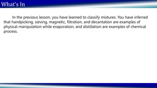What’s In
In the previous lesson, you have learned to classify mixtures. You have inferred
that handpicking, sieving, magnetic, filtration, and decantation are examples of
physical manipulation while evaporation, and distillation are examples of chemical
process.
 