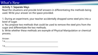 What’s New
Activity 1: Separate Ways
Read the situations and provide brief answers in differentiating the methods being
used. Write your answer on the space provided.
1. During an experiment, your teacher accidentally dropped some steel pins into a
bowl of sugar.
a. You propose two methods that could be used to remove the steel pins from the
sugar and differentiate the two methods.
b. Write whether these methods are example of Physical Manipulation or chemical
process.
Answer:
1.a_______________________________________________________________
1.b_______________________________________________________________
 