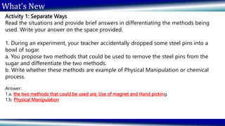 What’s New
Activity 1: Separate Ways
Read the situations and provide brief answers in differentiating the methods being
used. Write your answer on the space provided.
1. During an experiment, your teacher accidentally dropped some steel pins into a
bowl of sugar.
a. You propose two methods that could be used to remove the steel pins from the
sugar and differentiate the two methods.
b. Write whether these methods are example of Physical Manipulation or chemical
process.
Answer:
1.a. the two methods that could be used are: Use of magnet and Hand picking.
1.b. Physical Manipulation
 