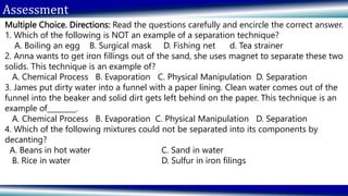 Assessment
Multiple Choice. Directions: Read the questions carefully and encircle the correct answer.
1. Which of the following is NOT an example of a separation technique?
A. Boiling an egg B. Surgical mask D. Fishing net d. Tea strainer
2. Anna wants to get iron fillings out of the sand, she uses magnet to separate these two
solids. This technique is an example of?
A. Chemical Process B. Evaporation C. Physical Manipulation D. Separation
3. James put dirty water into a funnel with a paper lining. Clean water comes out of the
funnel into the beaker and solid dirt gets left behind on the paper. This technique is an
example of________.
A. Chemical Process B. Evaporation C. Physical Manipulation D. Separation
4. Which of the following mixtures could not be separated into its components by
decanting?
A. Beans in hot water C. Sand in water
B. Rice in water D. Sulfur in iron filings
 