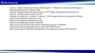 References:
Science - Grade 6 Alternative Delivery Mode Quarter 1 – Module 5: (Comparing Techniques in
Separating Mixtures) First Edition, 2020
Castante- Padpad, Evelyn, Rex Book Store Inc., 2017. Ways of Separating Components of
Mixtures. The New Science Links 6, 83-96.
Mercado, MJ., Dela Paz, S., Embile, T., Examen, T., 2016. Separating the Components of Mixture.
Explore and Experience Science 6, 37-40.
https://lrmds.deped.gov.ph/pdf-view/1621
https://lrmds.deped.gov.ph/pdf-view/6546
https://sciencing.com/fun-experiments-separating-mixtures-13769.html
https://sciencing.com/separate-mixture-sand-salt-7786073.html
https://sciencing.com/identify-heterogeneous-homogeneous-mixtures-8571523.html
 
