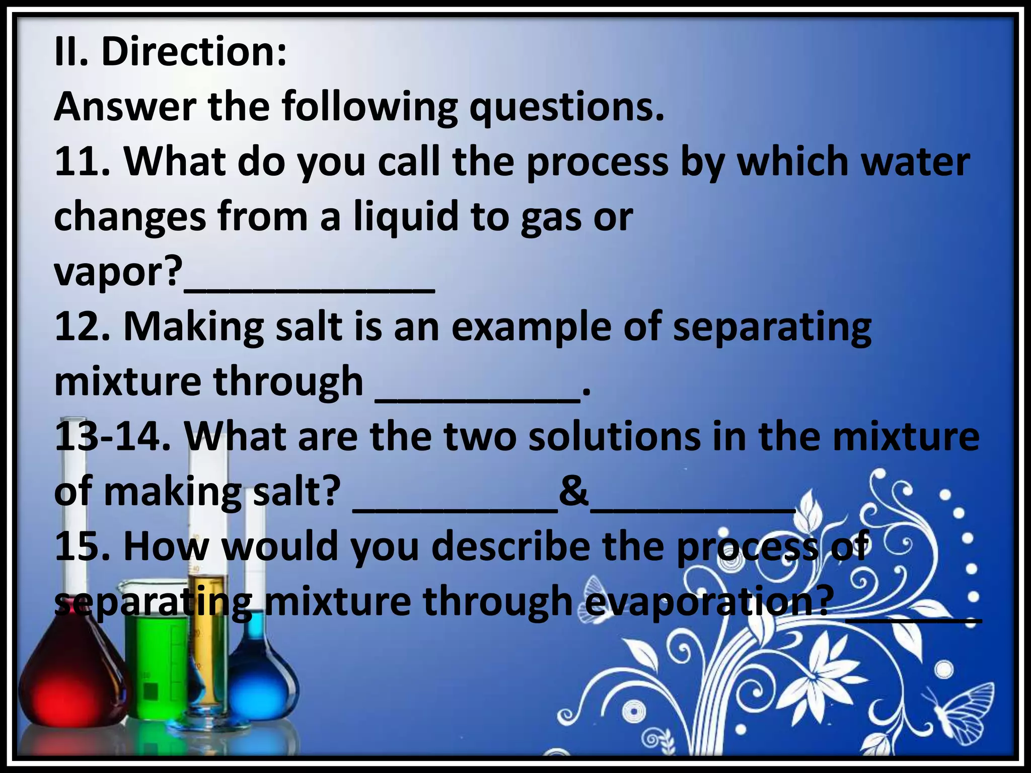 II. Direction:
Answer the following questions.
11. What do you call the process by which water
changes from a liquid to gas or
vapor?___________
12. Making salt is an example of separating
mixture through _________.
13-14. What are the two solutions in the mixture
of making salt? _________&_________
15. How would you describe the process of
separating mixture through evaporation? ______