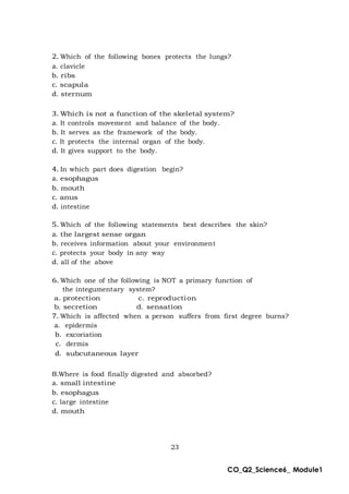 23
CO_Q2_Science6_ Module1
2. Which of the following bones protects the lungs?
a. clavicle
b. ribs
c. scapula
d. sternum
3. Which is not a function of the skeletal system?
a. It controls movement and balance of the body.
b. It serves as the framework of the body.
c. It protects the internal organ of the body.
d. It gives support to the body.
4. In which part does digestion begin?
a. esophagus
b. mouth
c. anus
d. intestine
5. Which of the following statements best describes the skin?
a. the largest sense organ
b. receives information about your environment
c. protects your body in any way
d. all of the above
6. Which one of the following is NOT a primary function of
the integumentary system?
a. protection c. reproduction
b. secretion d. sensation
7. Which is affected when a person suffers from first degree burns?
a. epidermis
b. excoriation
c. dermis
d. subcutaneous layer
8.Where is food finally digested and absorbed?
a. small intestine
b. esophagus
c. large intestine
d. mouth
 