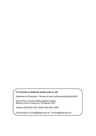 For inquiries or feedback, please write or call:
Department of Education – Bureau of Leaning Resources (DepEd-BLR)
Ground Floor, Bonifacio Bldg. DepEd Complex
Meralco Avenue, Pasig City, Philippines 1600
Telefax: (632) 8634-1072; 8634-1054; 8631-4985
Email Address: blr.lrqad@deped.gov.ph * blr.lrpd@deped.gov.ph
 