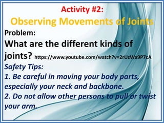 Activity #2:
Observing Movements of Joints
Problem:
What are the different kinds of
joints? https://www.youtube.com/watch?v=2rUzWx9P7cA
Safety Tips:
1. Be careful in moving your body parts,
especially your neck and backbone.
2. Do not allow other persons to pull or twist
your arm.
 