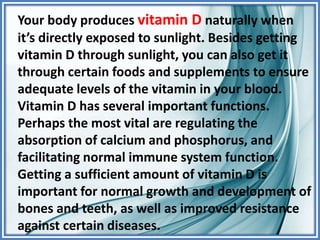 Your body produces vitamin D naturally when
it’s directly exposed to sunlight. Besides getting
vitamin D through sunlight, you can also get it
through certain foods and supplements to ensure
adequate levels of the vitamin in your blood.
Vitamin D has several important functions.
Perhaps the most vital are regulating the
absorption of calcium and phosphorus, and
facilitating normal immune system function.
Getting a sufficient amount of vitamin D is
important for normal growth and development of
bones and teeth, as well as improved resistance
against certain diseases.
 