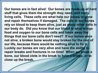 Our bones are in fact alive! Our bones are made up of hard
stuff that gives them the strength they need, and many
living cells. These cells are what help our bones to grow
and repair themselves if damaged. The cells in our bones
rely on blood to keep them alive, just as many other cells in
our body do. Did you know that our blood is what brings
food and oxygen to our bone cells and takes away the
things that our bone cells don't need? If our bones were
not alive, a broken bone would stay broken for the rest of
our life, because there would be nothing alive to fix it.
Luckily our bones are very alive and have the ability to
repair breaks and fractures in no time! When we break a
bone, our blood clots in the break to form a bridge, or to
close up the break.
 