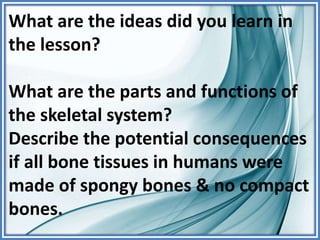 What are the ideas did you learn in
the lesson?
What are the parts and functions of
the skeletal system?
Describe the potential consequences
if all bone tissues in humans were
made of spongy bones & no compact
bones.
 