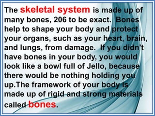 The skeletal system is made up of
many bones, 206 to be exact. Bones
help to shape your body and protect
your organs, such as your heart, brain,
and lungs, from damage. If you didn't
have bones in your body, you would
look like a bowl full of Jello, because
there would be nothing holding you
up.The framework of your body is
made up of rigid and strong materials
called bones.
 