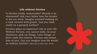 Life without friction
Is friction totally undesirable? Should it be
eliminated? Ask your father how the breaks
in his car work. Imagine yourself walking on
a road covered with grease. Can you walk
easily on a greased surface?
Friction plays an important role in your life.
Without friction, you cannot walk, tie your
shoelaces, pick up things, raise things, or
drive nails into boards. Friction also keeps
lids on jars. Can you imagine how life would
be without friction? (Mercado & Dela Paz, 2016).
 