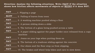 Direction: Analyze the following situations. Write FACT if the situation
shows how friction affects movements of objects or BLUFF if it does NOT.
____________1. Flipping a page
____________ 2. Falling of leaves from trees
____________ 3. A washing machine pushed along a floor
____________ 4. A person sliding down a slide
____________ 5. The bottom of a glass being pushed across a table
____________ 6. A paper sliding against the paper holder once released from a copy
machine
____________ 7. Jeans on your legs when putting them on
____________ 8. The bottom of a trashcan sliding against the concrete
____________ 9. Our shoes and the floor stop us from slipping.
____________ 10. The brakes and wheel help bikes and cars to slow down.
FACT
BLUFF
FACT
FACT
FACT
FACT
FACT
FACT
FACT
FACT
 