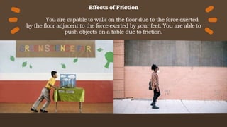 Effects of Friction
You are capable to walk on the floor due to the force exerted
by the floor adjacent to the force exerted by your feet. You are able to
push objects on a table due to friction.
 