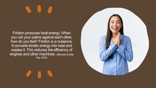 Friction produces heat energy. When
you rub your palms against each other,
how do you feel? Friction is a nuisance.
It converts kinetic energy into heat and
wastes it. This reduces the efficiency of
engines and other machines. (Mercado & Dela
Paz, 2016).
 