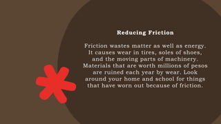 Reducing Friction
Friction wastes matter as well as energy.
It causes wear in tires, soles of shoes,
and the moving parts of machinery.
Materials that are worth millions of pesos
are ruined each year by wear. Look
around your home and school for things
that have worn out because of friction.
 