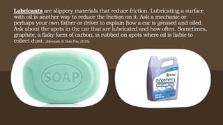 Lubricants are slippery materials that reduce friction. Lubricating a surface
with oil is another way to reduce the friction on it. Ask a mechanic or
perhaps your own father or driver to explain how a car is greased and oiled.
Ask about the spots in the car that are lubricated and how often. Sometimes,
graphite, a flaky form of carbon, is rubbed on spots where oil is liable to
collect dust. (Mercado & Dela Paz, 2016).
 
