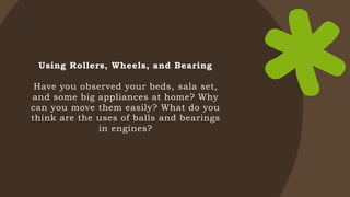Using Rollers, Wheels, and Bearing
Have you observed your beds, sala set,
and some big appliances at home? Why
can you move them easily? What do you
think are the uses of balls and bearings
in engines?
 
