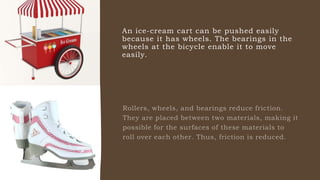 An ice-cream cart can be pushed easily
because it has wheels. The bearings in the
wheels at the bicycle enable it to move
easily.
 