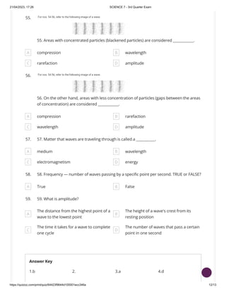 21/04/2023, 17:26 SCIENCE 7 - 3rd Quarter Exam
https://quizizz.com/print/quiz/64423f9644d100001ecc346a 12/13
55.
55. Areas with concentrated particles (blackened particles) are considered ____________.
A compression B wavelength
C rarefaction D amplitude
56.
56. On the other hand, areas with less concentration of particles (gaps between the areas
of concentration) are considered ____________.
A compression B rarefaction
C wavelength D amplitude
57. 57. Matter that waves are traveling through is called a ___________.
A medium B wavelength
C electromagnetism D energy
58. 58. Frequency — number of waves passing by a specific point per second. TRUE or FALSE?
A True B False
59. 59. What is amplitude?
A
The distance from the highest point of a
wave to the lowest point
B
The height of a wave's crest from its
resting position
C
The time it takes for a wave to complete
one cycle
D
The number of waves that pass a certain
point in one second
Answer Key
1.b 2. 3.a 4.d
 
