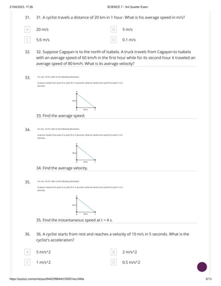 21/04/2023, 17:26 SCIENCE 7 - 3rd Quarter Exam
https://quizizz.com/print/quiz/64423f9644d100001ecc346a 6/13
31. 31. A cyclist travels a distance of 20 km in 1 hour. What is his average speed in m/s?
A 20 m/s B 5 m/s
C 5.6 m/s D 0.1 m/s
32. 32. Suppose Cagayan is to the north of Isabela. A truck travels from Cagayan to Isabela
with an average speed of 60 km/h in the first hour while for its second hour it traveled an
average speed of 80 km/h. What is its average velocity?
33.
33. Find the average speed.
34.
34. Find the average velocity.
35.
35. Find the instantaneous speed at t = 4 s.
36. 36. A cyclist starts from rest and reaches a velocity of 10 m/s in 5 seconds. What is the
cyclist's acceleration?
A 5 m/s^2 B 2 m/s^2
C 1 m/s^2 D 0.5 m/s^2
 