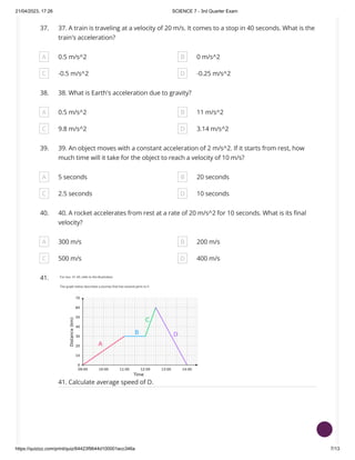 21/04/2023, 17:26 SCIENCE 7 - 3rd Quarter Exam
https://quizizz.com/print/quiz/64423f9644d100001ecc346a 7/13
37. 37. A train is traveling at a velocity of 20 m/s. It comes to a stop in 40 seconds. What is the
train's acceleration?
A 0.5 m/s^2 B 0 m/s^2
C -0.5 m/s^2 D -0.25 m/s^2
38. 38. What is Earth's acceleration due to gravity?
A 0.5 m/s^2 B 11 m/s^2
C 9.8 m/s^2 D 3.14 m/s^2
39. 39. An object moves with a constant acceleration of 2 m/s^2. If it starts from rest, how
much time will it take for the object to reach a velocity of 10 m/s?
A 5 seconds B 20 seconds
C 2.5 seconds D 10 seconds
40. 40. A rocket accelerates from rest at a rate of 20 m/s^2 for 10 seconds. What is its final
velocity?
A 300 m/s B 200 m/s
C 500 m/s D 400 m/s
41.
41. Calculate average speed of D.
 