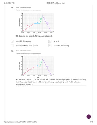 21/04/2023, 17:26 SCIENCE 7 - 3rd Quarter Exam
https://quizizz.com/print/quiz/64423f9644d100001ecc346a 9/13
44.
44. Describe the speed of the person at part B.
A speed is decreasing B at rest
C at constant non-zero speed D speed is increasing
45.
45. Suppose that at 11:00, the person has reached the average speed of part A. Assuming
that the person is at rest at 9:00 and is uniformly accelerating until 11:00, calculate
acceleration of part A.
 