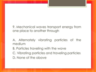 9. Mechanical waves transport energy from
one place to another through
A. Alternately vibrating particles of the
medium
B. Particles traveling with the wave
C. Vibrating particles and traveling particles
D. None of the above
 