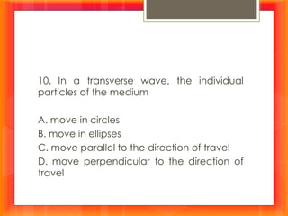 10. In a transverse wave, the individual
particles of the medium
A. move in circles
B. move in ellipses
C. move parallel to the direction of travel
D. move perpendicular to the direction of
travel
 