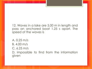 12. Waves in a lake are 5.00 m in length and
pass an anchored boat 1.25 s apart. The
speed of the waves is
A. 0.25 m/s
B. 4.00 m/s
C. 6.25 m/s
D. impossible to find from the information
given
 