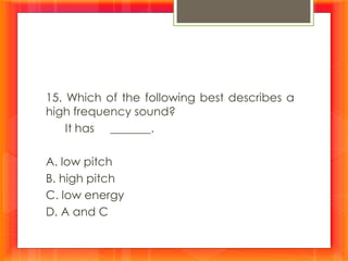 15. Which of the following best describes a
high frequency sound?
It has _______.
A. low pitch
B. high pitch
C. low energy
D. A and C
 