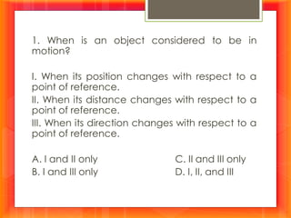 1. When is an object considered to be in
motion?
I. When its position changes with respect to a
point of reference.
II. When its distance changes with respect to a
point of reference.
III. When its direction changes with respect to a
point of reference.
A. I and II only C. II and III only
B. I and III only D. I, II, and III
 