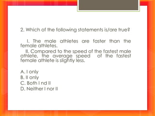 2. Which of the following statements is/are true?
I. The male athletes are faster than the
female athletes.
II. Compared to the speed of the fastest male
athlete, the average speed of the fastest
female athlete is slightly less.
A. I only
B. II only
C. Both I nd II
D. Neither I nor II
 