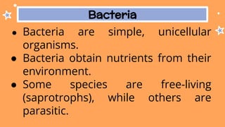 Bacteria
● Bacteria are simple, unicellular
organisms.
● Bacteria obtain nutrients from their
environment.
● Some species are free-living
(saprotrophs), while others are
parasitic.
 