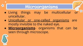 Microorganisms
● Living things may be multicellular or
unicellular.
● Unicellular or one-celled organisms are
mostly invisible to the naked eye.
● Microorganisms- organisms that can be
seen through microscope.
 