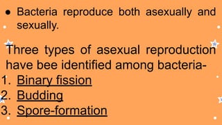 ● Bacteria reproduce both asexually and
sexually.
Three types of asexual reproduction
have bee identified among bacteria-
1. Binary fission
2. Budding
3. Spore-formation
 