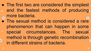 ● The first two are considered the simplest
and the fastest methods of producing
more bacteria.
● The sexual method is considered a rare
phenomenon that can happen in some
special circumstances. The sexual
method is through genetic recombination
in different strains of bacteria.
 