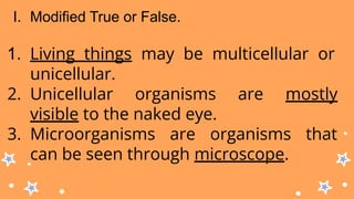 I. Modified True or False.
1. Living things may be multicellular or
unicellular.
2. Unicellular organisms are mostly
visible to the naked eye.
3. Microorganisms are organisms that
can be seen through microscope.
 