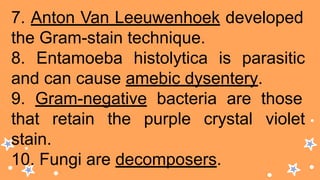 7. Anton Van Leeuwenhoek developed
the Gram-stain technique.
8. Entamoeba histolytica is parasitic
and can cause amebic dysentery.
9. Gram-negative bacteria are those
that retain the purple crystal violet
stain.
10. Fungi are decomposers.
 