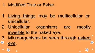 I. Modified True or False.
1. Living things may be multicellular or
unicellular.
2. Unicellular organisms are mostly
invisible to the naked eye.
3. Microorganisms be seen through naked
eye.
 