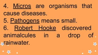 4. Micros are organisms that
cause diseases.
5. Pathogens means small.
6. Robert Hooke discovered
animalcules in a drop of
rainwater.
 