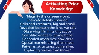 Activating Prior
Knowledge
“Magnify the unseen world,
Intricate details unfurled.
Cells and creatures, big and small,
Revealed beneath the lens, we call.
Observing life in its tiny scope,
Scientific wonders, giving hope.
Concealed mysteries, now clear,
Optical marvels bring them near.
Patterns, structures, come alive,
Exploring realms that thrive.”
 