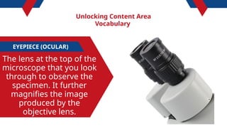 Unlocking Content Area
Vocabulary
EYEPIECE (OCULAR)
The lens at the top of the
microscope that you look
through to observe the
specimen. It further
magnifies the image
produced by the
objective lens.
 