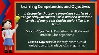 4. Recognize that some organisms consist of a
single cell (unicellular) like in bacteria and some
consist of many cells (multicellular) like in a
human
Lesson Objective 1: Describe unicellular and
multicellular organisms
Lesson Objective 2: Identify examples of
unicellular and multicellular organisms
Learning Competencies and Objectives
 