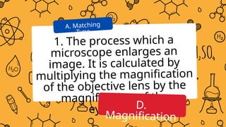 1. The process which a
microscope enlarges an
image. It is calculated by
multiplying the magnification
of the objective lens by the
magnification of the
eyepiece.
A. Matching
Type
D.
Magnification
 