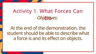 Activity 1. What Forces Can
Do
Objectives:
At the end of the demonstration, the
student should be able to describe what
a force is and its effect on objects.
 