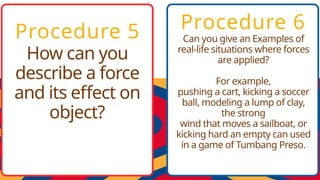 Procedure 5
How can you
describe a force
and its effect on
object?
Procedure 6
Can you give an Examples of
real-life situations where forces
are applied?
For example,
pushing a cart, kicking a soccer
ball, modeling a lump of clay,
the strong
wind that moves a sailboat, or
kicking hard an empty can used
in a game of Tumbang Preso.
 