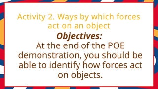 Objectives:
At the end of the POE
demonstration, you should be
able to identify how forces act
on objects.
Activity 2. Ways by which forces
act on an object
 